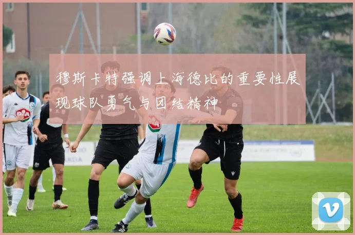穆斯卡特强调上海德比的重要性展现球队勇气与团结精神