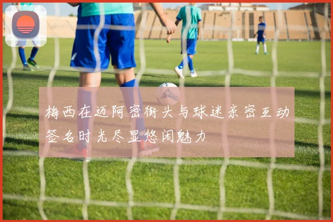 梅西在迈阿密街头与球迷亲密互动签名时光尽显悠闲魅力