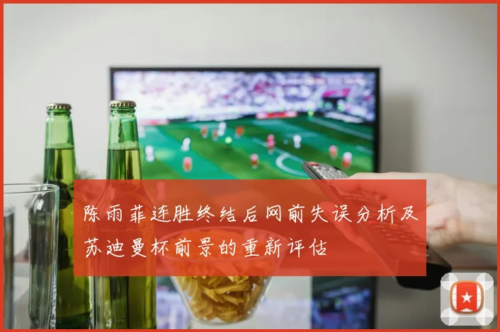 陈雨菲连胜终结后网前失误分析及苏迪曼杯前景的重新评估