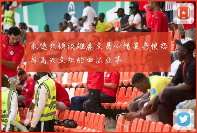 米德尔顿谈雄鹿交易心情复杂愤怒与高兴交织的回忆分享