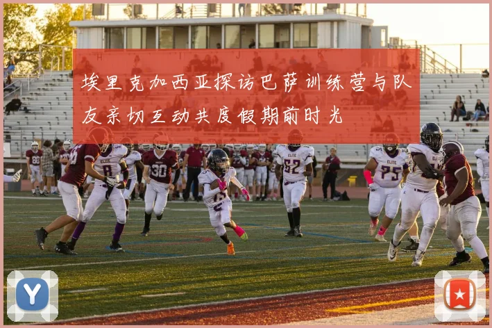 埃里克加西亚探访巴萨训练营与队友亲切互动共度假期前时光