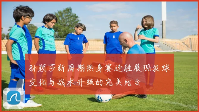 孙颖莎新周期热身赛连胜展现发球变化与战术升级的完美结合