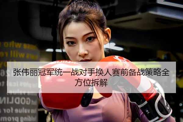 张伟丽冠军统一战对手换人赛前备战策略全方位拆解