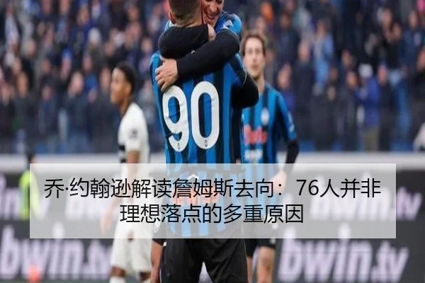 乔·约翰逊解读詹姆斯去向：76人并非理想落点的多重原因