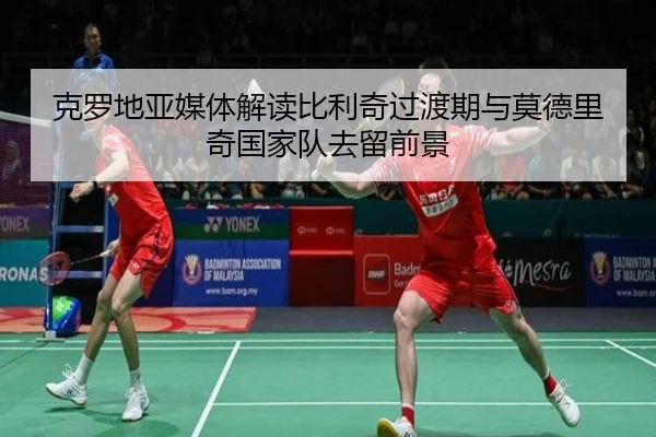 克罗地亚媒体解读比利奇过渡期与莫德里奇国家队去留前景
