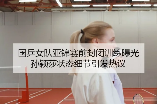 国乒女队亚锦赛前封闭训练曝光 孙颖莎状态细节引发热议